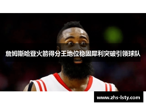 詹姆斯哈登火箭得分王地位稳固犀利突破引领球队