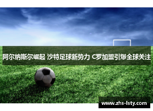 阿尔纳斯尔崛起 沙特足球新势力 C罗加盟引爆全球关注
