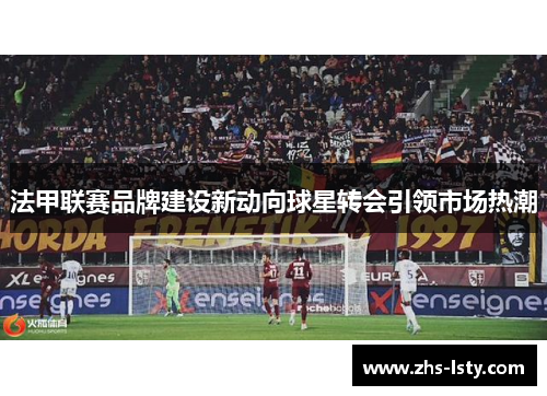 法甲联赛品牌建设新动向球星转会引领市场热潮